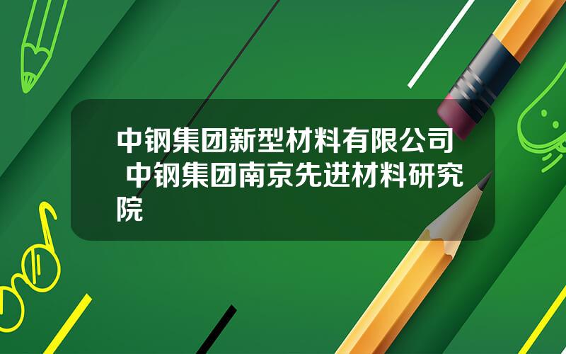 中钢集团新型材料有限公司 中钢集团南京先进材料研究院